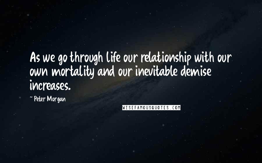 Peter Morgan Quotes: As we go through life our relationship with our own mortality and our inevitable demise increases.