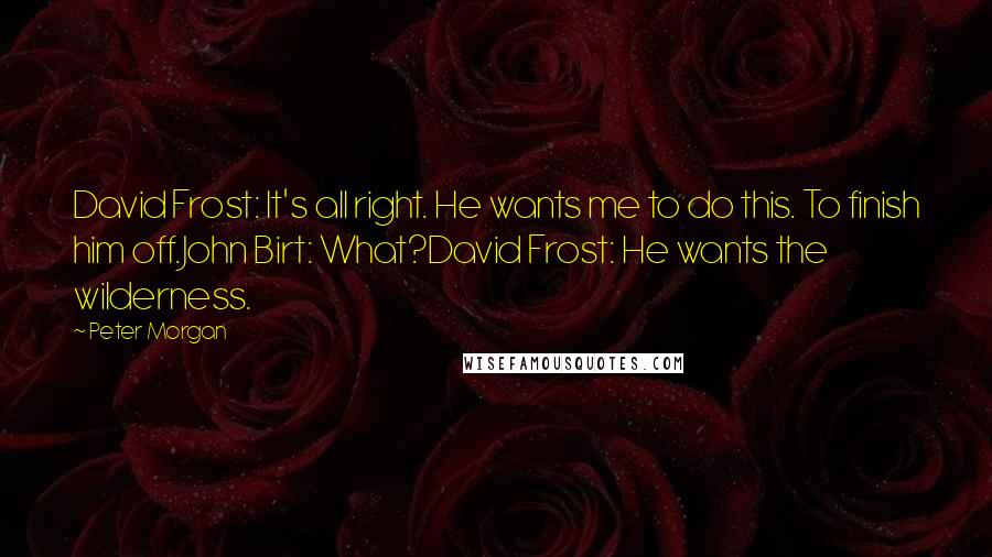 Peter Morgan Quotes: David Frost: It's all right. He wants me to do this. To finish him off.John Birt: What?David Frost: He wants the wilderness.