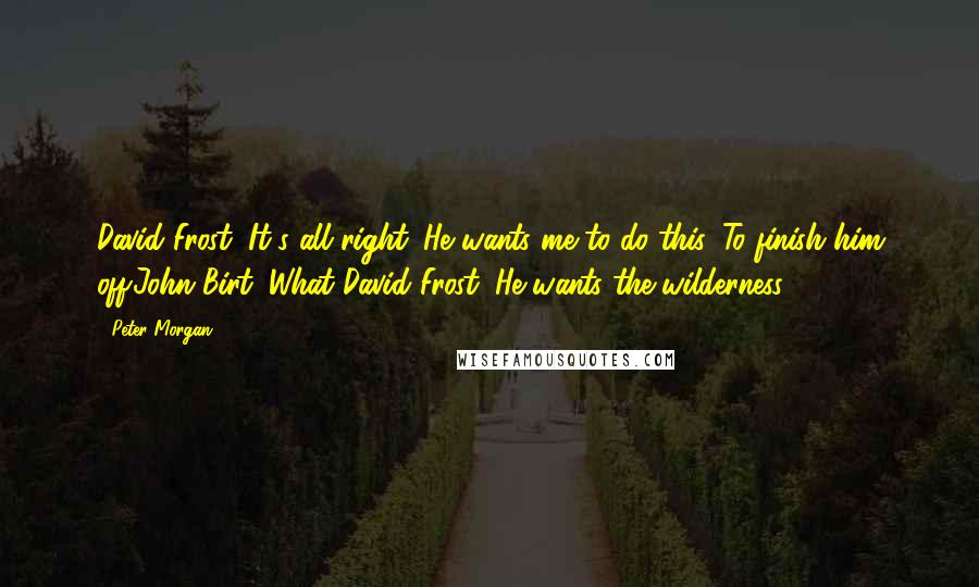 Peter Morgan Quotes: David Frost: It's all right. He wants me to do this. To finish him off.John Birt: What?David Frost: He wants the wilderness.