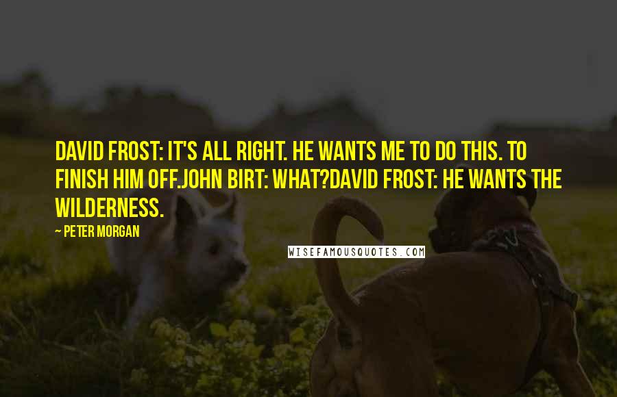 Peter Morgan Quotes: David Frost: It's all right. He wants me to do this. To finish him off.John Birt: What?David Frost: He wants the wilderness.