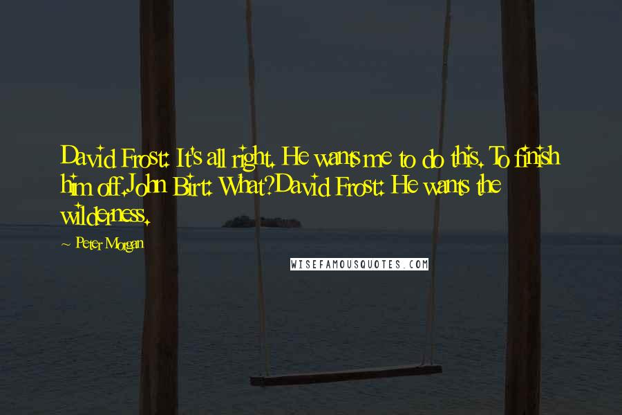 Peter Morgan Quotes: David Frost: It's all right. He wants me to do this. To finish him off.John Birt: What?David Frost: He wants the wilderness.