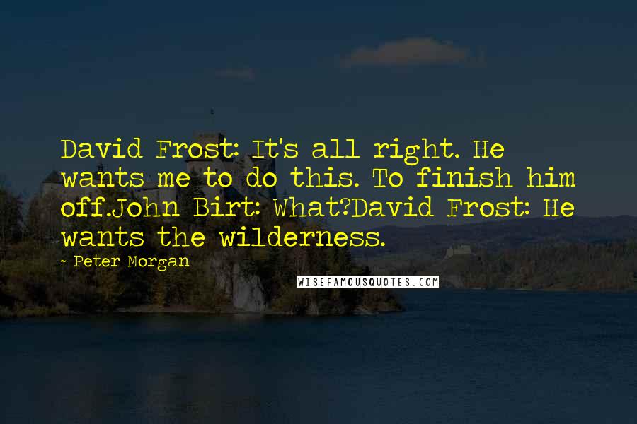 Peter Morgan Quotes: David Frost: It's all right. He wants me to do this. To finish him off.John Birt: What?David Frost: He wants the wilderness.