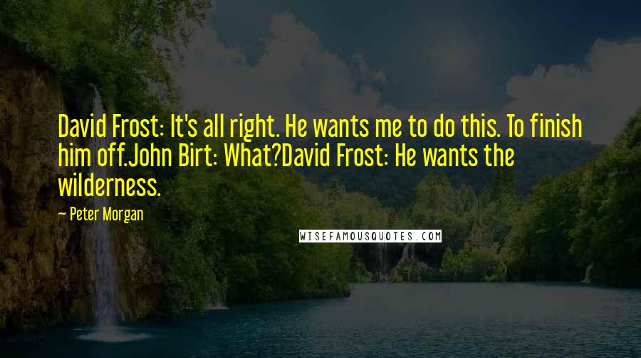 Peter Morgan Quotes: David Frost: It's all right. He wants me to do this. To finish him off.John Birt: What?David Frost: He wants the wilderness.