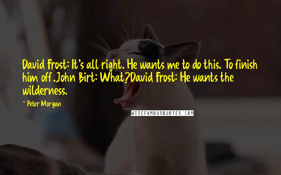 Peter Morgan Quotes: David Frost: It's all right. He wants me to do this. To finish him off.John Birt: What?David Frost: He wants the wilderness.