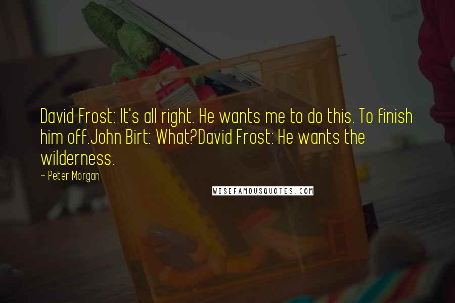 Peter Morgan Quotes: David Frost: It's all right. He wants me to do this. To finish him off.John Birt: What?David Frost: He wants the wilderness.