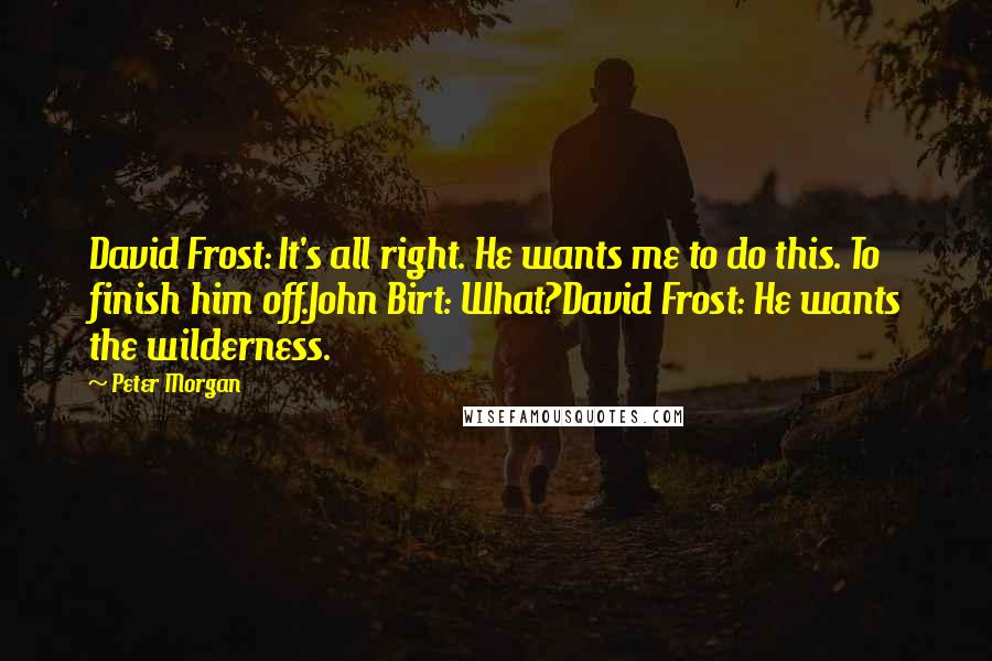 Peter Morgan Quotes: David Frost: It's all right. He wants me to do this. To finish him off.John Birt: What?David Frost: He wants the wilderness.