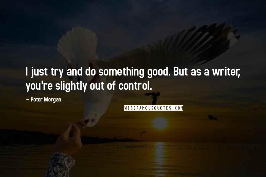 Peter Morgan Quotes: I just try and do something good. But as a writer, you're slightly out of control.