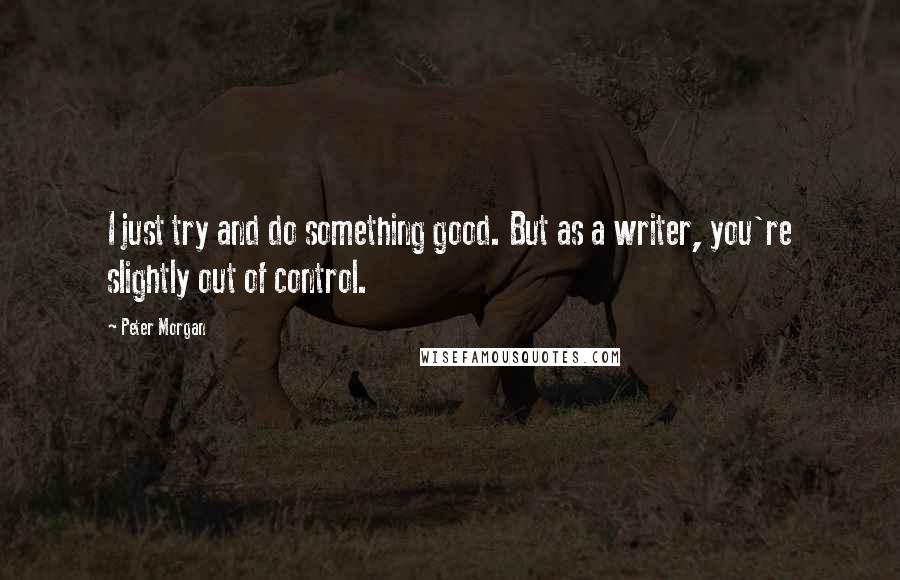 Peter Morgan Quotes: I just try and do something good. But as a writer, you're slightly out of control.