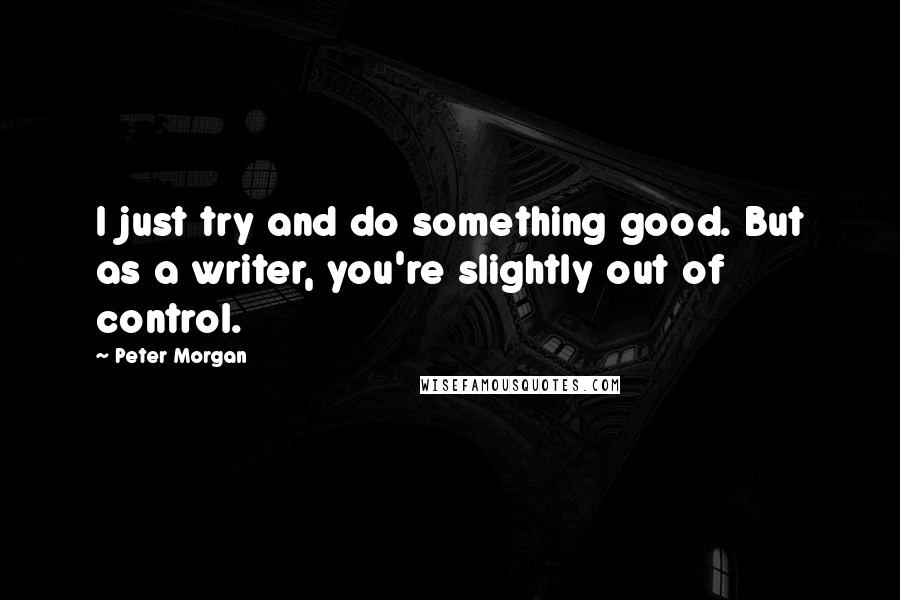 Peter Morgan Quotes: I just try and do something good. But as a writer, you're slightly out of control.