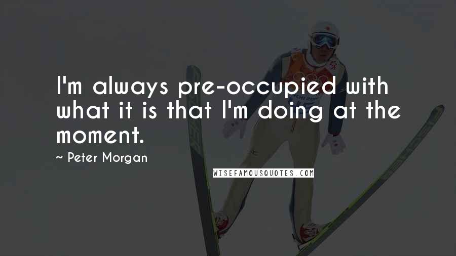 Peter Morgan Quotes: I'm always pre-occupied with what it is that I'm doing at the moment.