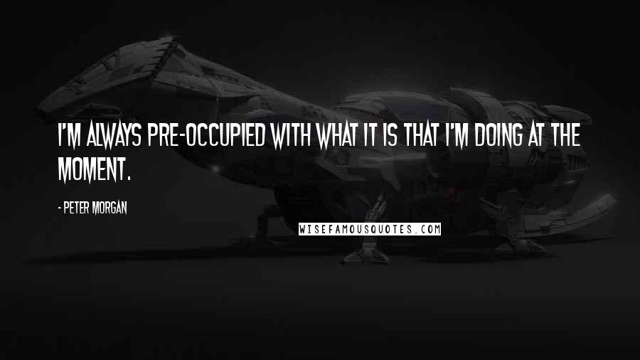 Peter Morgan Quotes: I'm always pre-occupied with what it is that I'm doing at the moment.