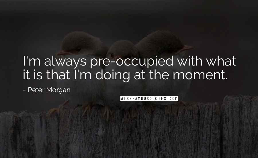 Peter Morgan Quotes: I'm always pre-occupied with what it is that I'm doing at the moment.