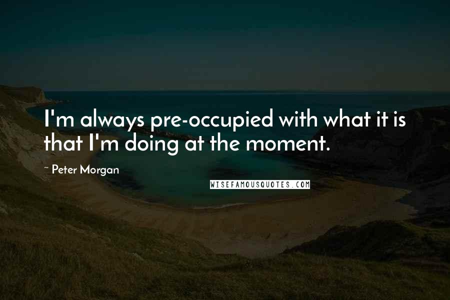 Peter Morgan Quotes: I'm always pre-occupied with what it is that I'm doing at the moment.