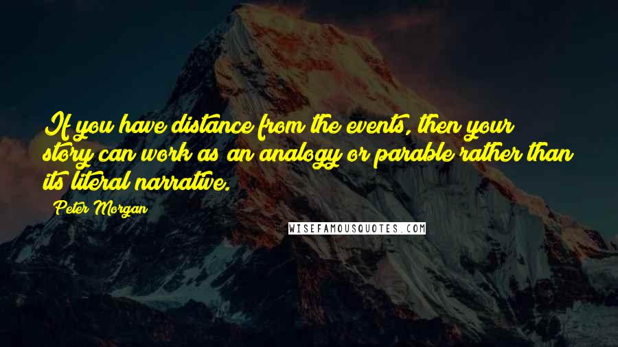Peter Morgan Quotes: If you have distance from the events, then your story can work as an analogy or parable rather than its literal narrative.