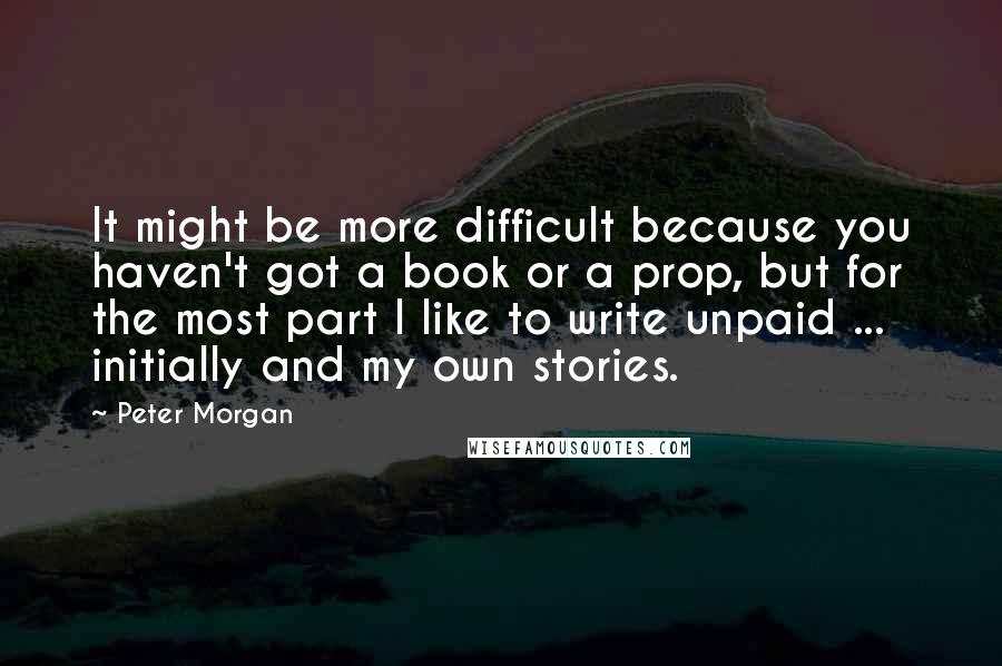 Peter Morgan Quotes: It might be more difficult because you haven't got a book or a prop, but for the most part I like to write unpaid ... initially and my own stories.
