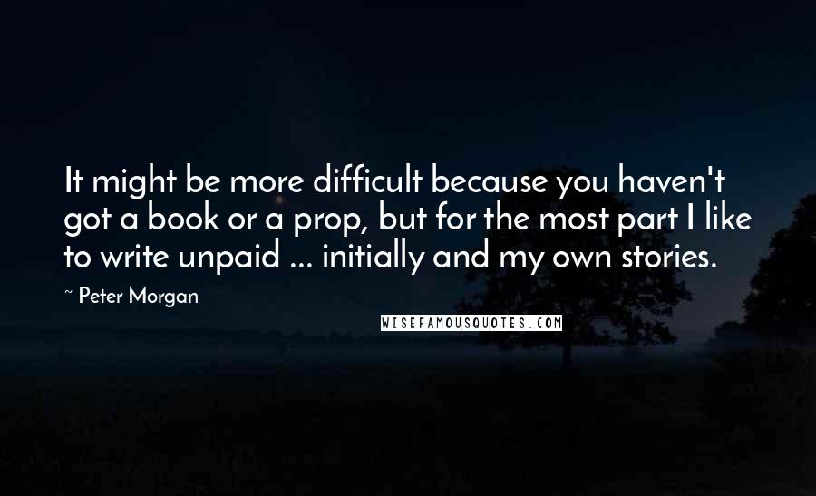 Peter Morgan Quotes: It might be more difficult because you haven't got a book or a prop, but for the most part I like to write unpaid ... initially and my own stories.