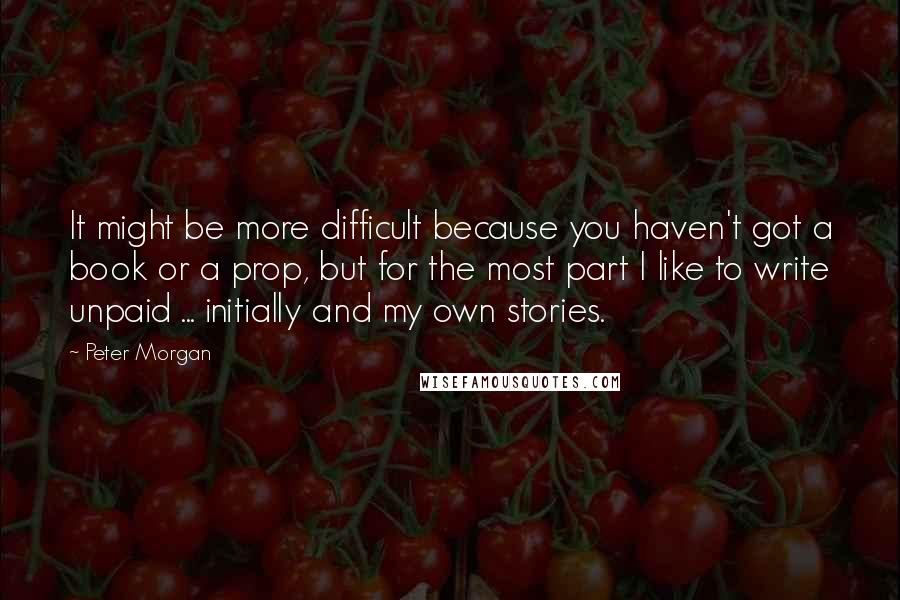 Peter Morgan Quotes: It might be more difficult because you haven't got a book or a prop, but for the most part I like to write unpaid ... initially and my own stories.