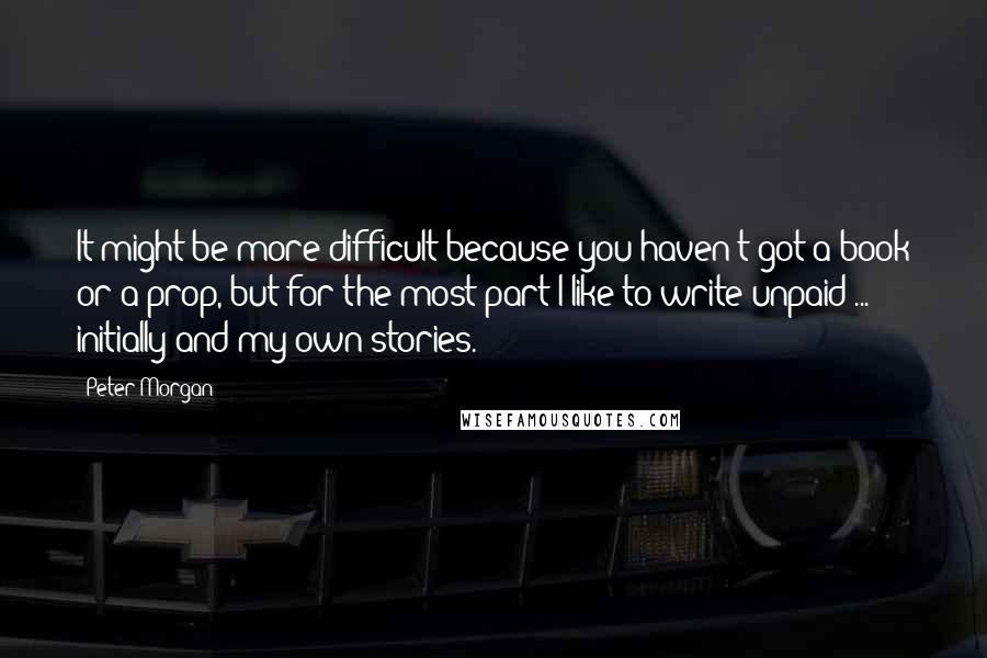 Peter Morgan Quotes: It might be more difficult because you haven't got a book or a prop, but for the most part I like to write unpaid ... initially and my own stories.