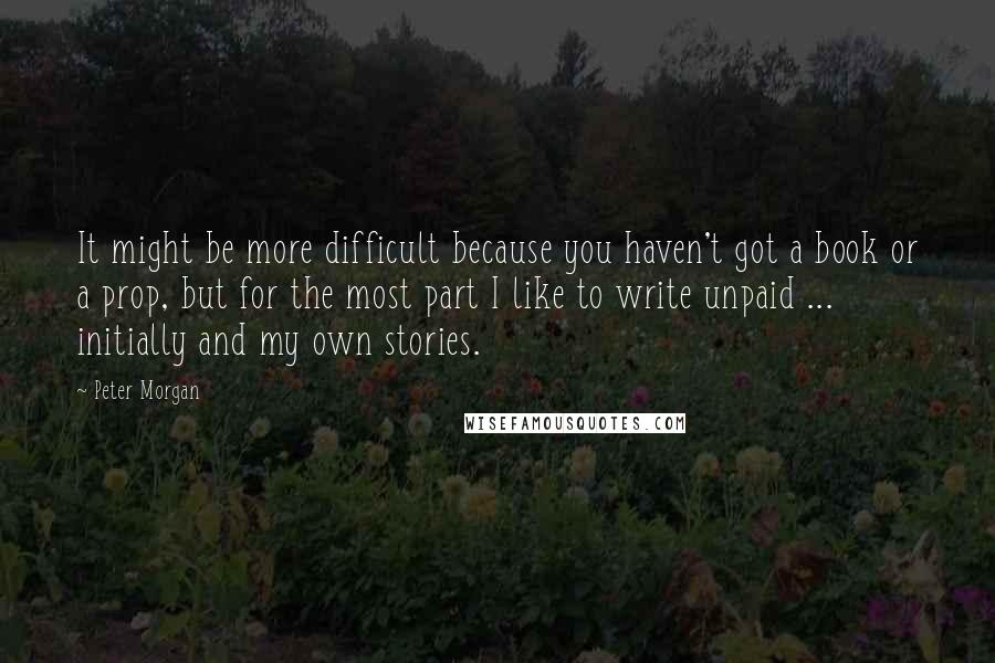 Peter Morgan Quotes: It might be more difficult because you haven't got a book or a prop, but for the most part I like to write unpaid ... initially and my own stories.