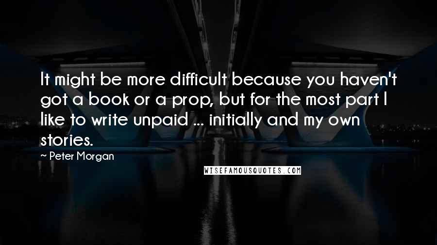 Peter Morgan Quotes: It might be more difficult because you haven't got a book or a prop, but for the most part I like to write unpaid ... initially and my own stories.