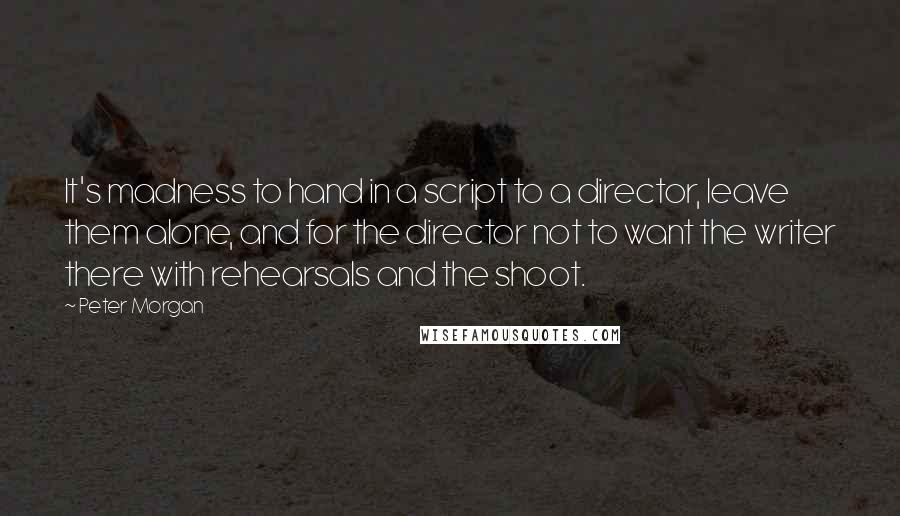 Peter Morgan Quotes: It's madness to hand in a script to a director, leave them alone, and for the director not to want the writer there with rehearsals and the shoot.