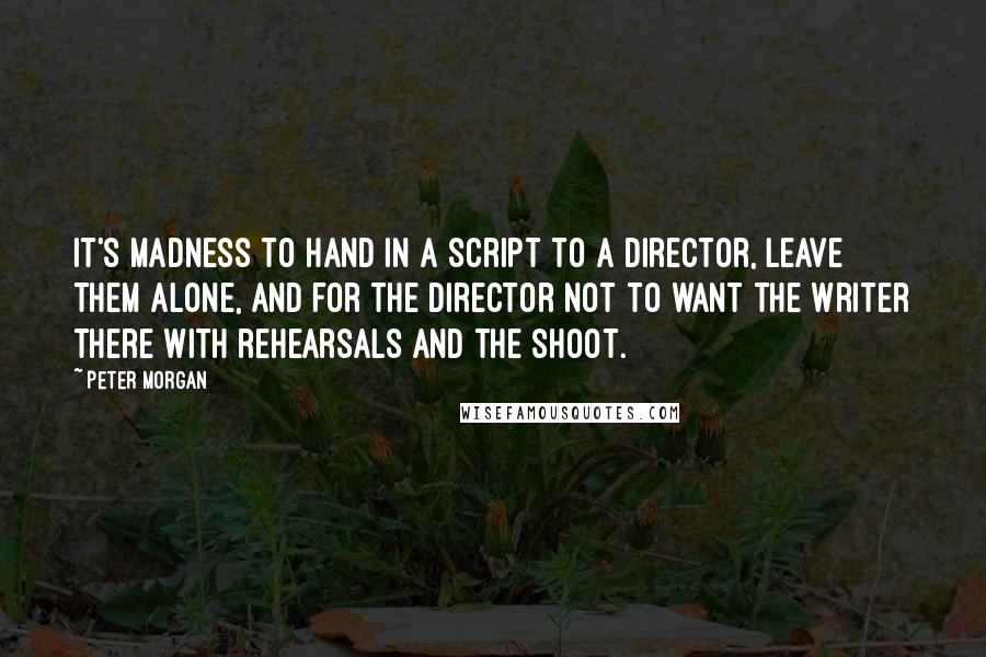 Peter Morgan Quotes: It's madness to hand in a script to a director, leave them alone, and for the director not to want the writer there with rehearsals and the shoot.