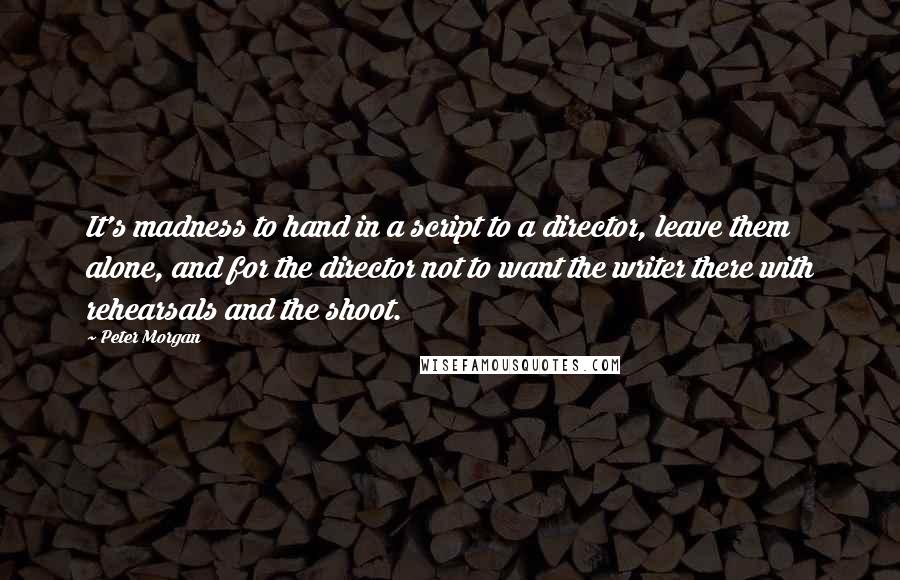 Peter Morgan Quotes: It's madness to hand in a script to a director, leave them alone, and for the director not to want the writer there with rehearsals and the shoot.