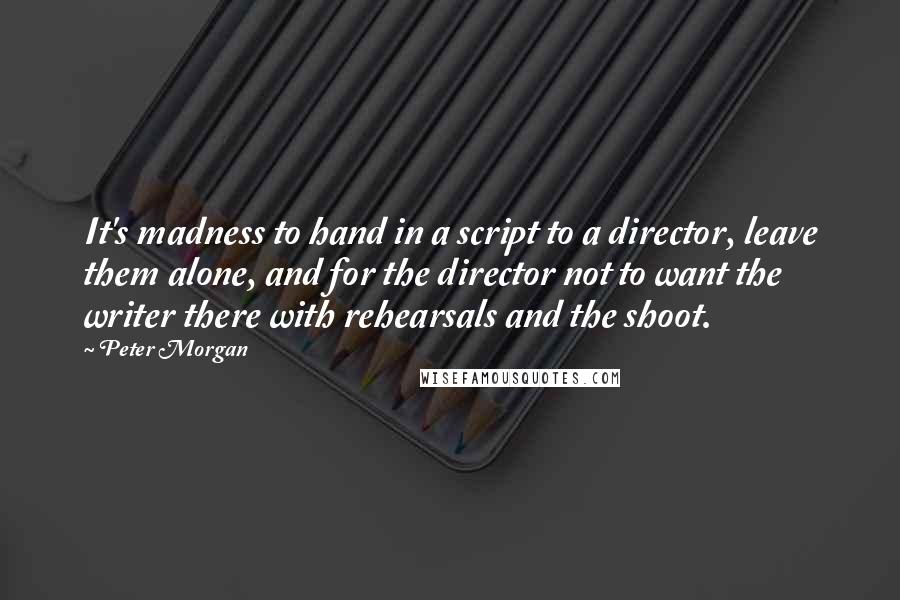 Peter Morgan Quotes: It's madness to hand in a script to a director, leave them alone, and for the director not to want the writer there with rehearsals and the shoot.