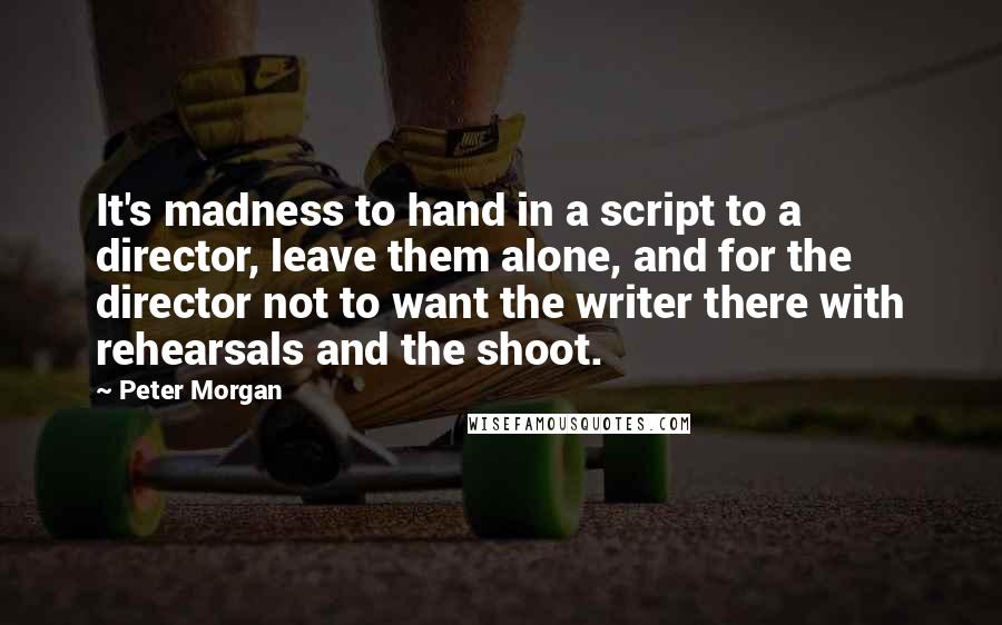 Peter Morgan Quotes: It's madness to hand in a script to a director, leave them alone, and for the director not to want the writer there with rehearsals and the shoot.
