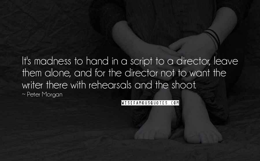 Peter Morgan Quotes: It's madness to hand in a script to a director, leave them alone, and for the director not to want the writer there with rehearsals and the shoot.