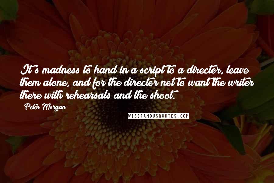 Peter Morgan Quotes: It's madness to hand in a script to a director, leave them alone, and for the director not to want the writer there with rehearsals and the shoot.