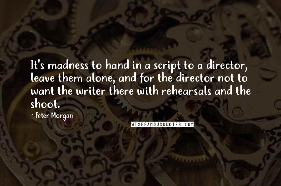 Peter Morgan Quotes: It's madness to hand in a script to a director, leave them alone, and for the director not to want the writer there with rehearsals and the shoot.