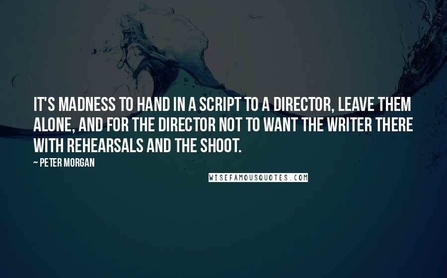 Peter Morgan Quotes: It's madness to hand in a script to a director, leave them alone, and for the director not to want the writer there with rehearsals and the shoot.