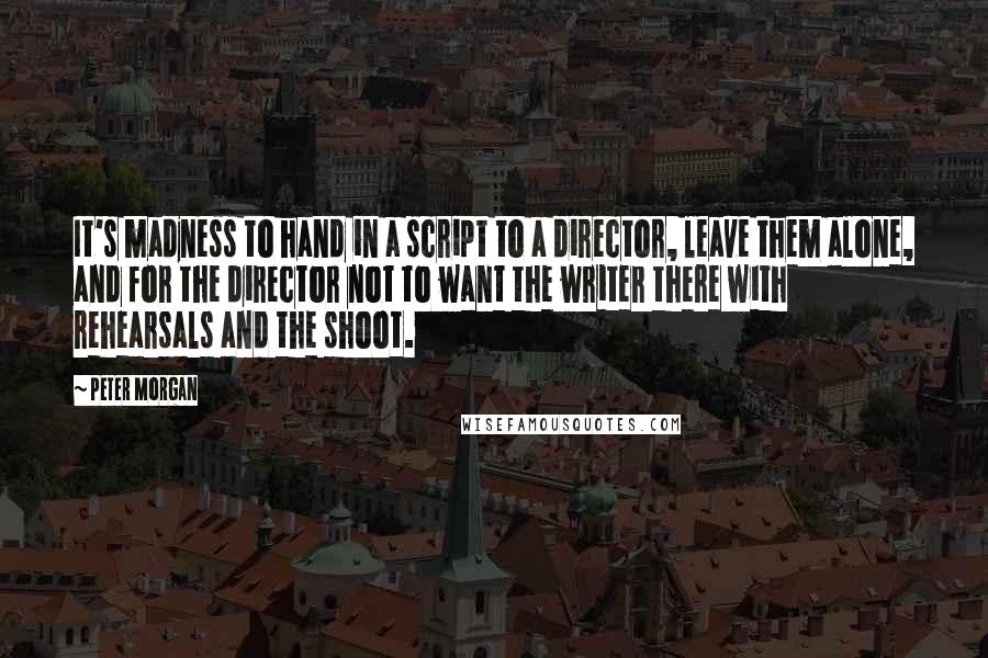 Peter Morgan Quotes: It's madness to hand in a script to a director, leave them alone, and for the director not to want the writer there with rehearsals and the shoot.