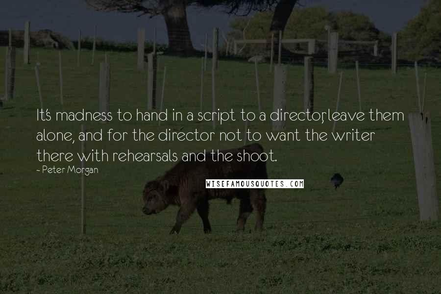 Peter Morgan Quotes: It's madness to hand in a script to a director, leave them alone, and for the director not to want the writer there with rehearsals and the shoot.