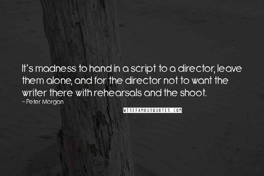 Peter Morgan Quotes: It's madness to hand in a script to a director, leave them alone, and for the director not to want the writer there with rehearsals and the shoot.