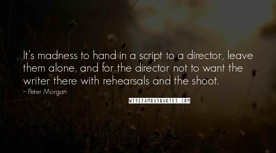 Peter Morgan Quotes: It's madness to hand in a script to a director, leave them alone, and for the director not to want the writer there with rehearsals and the shoot.