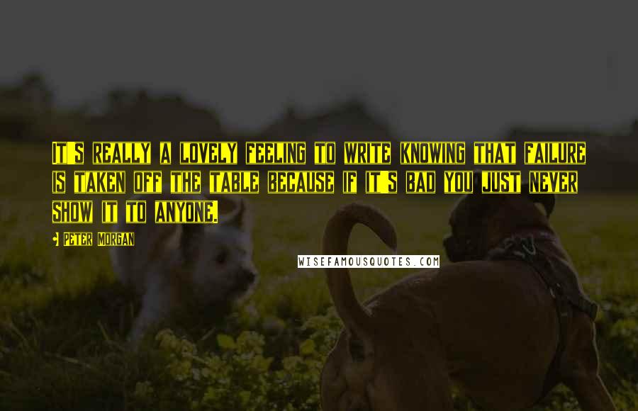 Peter Morgan Quotes: It's really a lovely feeling to write knowing that failure is taken off the table because if it's bad you just never show it to anyone.