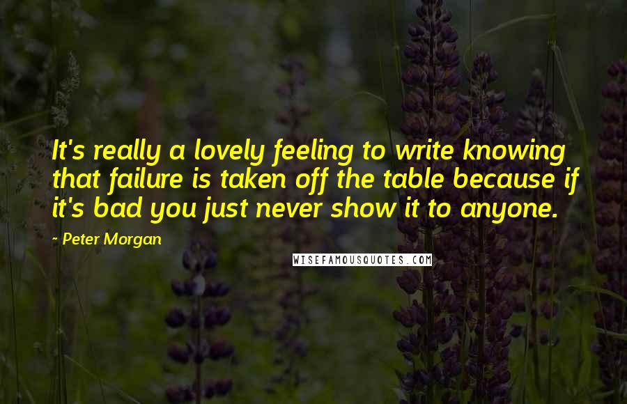 Peter Morgan Quotes: It's really a lovely feeling to write knowing that failure is taken off the table because if it's bad you just never show it to anyone.