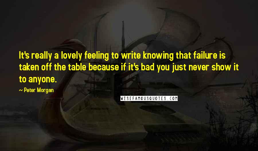 Peter Morgan Quotes: It's really a lovely feeling to write knowing that failure is taken off the table because if it's bad you just never show it to anyone.