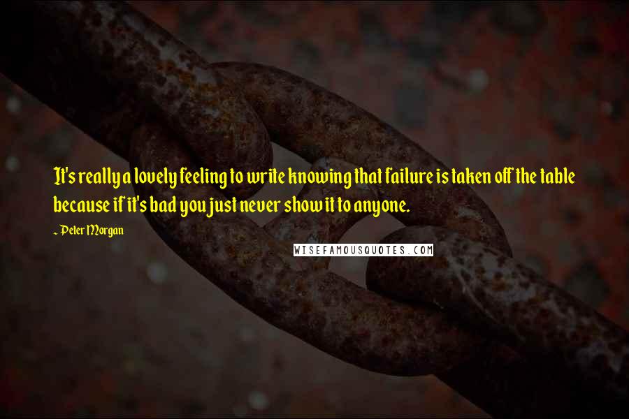 Peter Morgan Quotes: It's really a lovely feeling to write knowing that failure is taken off the table because if it's bad you just never show it to anyone.