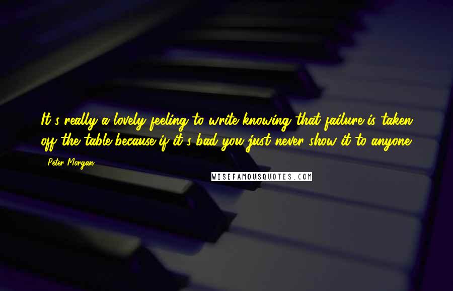 Peter Morgan Quotes: It's really a lovely feeling to write knowing that failure is taken off the table because if it's bad you just never show it to anyone.