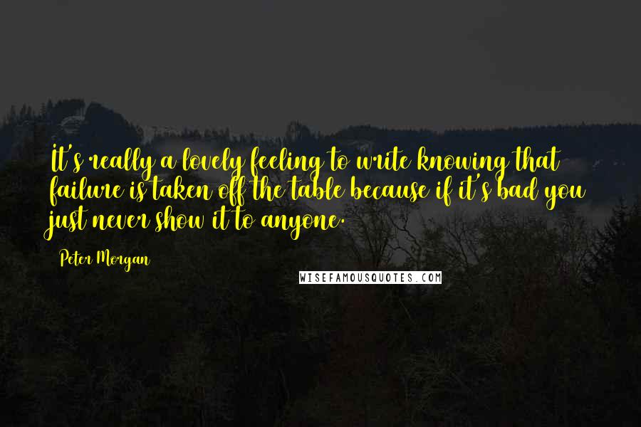 Peter Morgan Quotes: It's really a lovely feeling to write knowing that failure is taken off the table because if it's bad you just never show it to anyone.