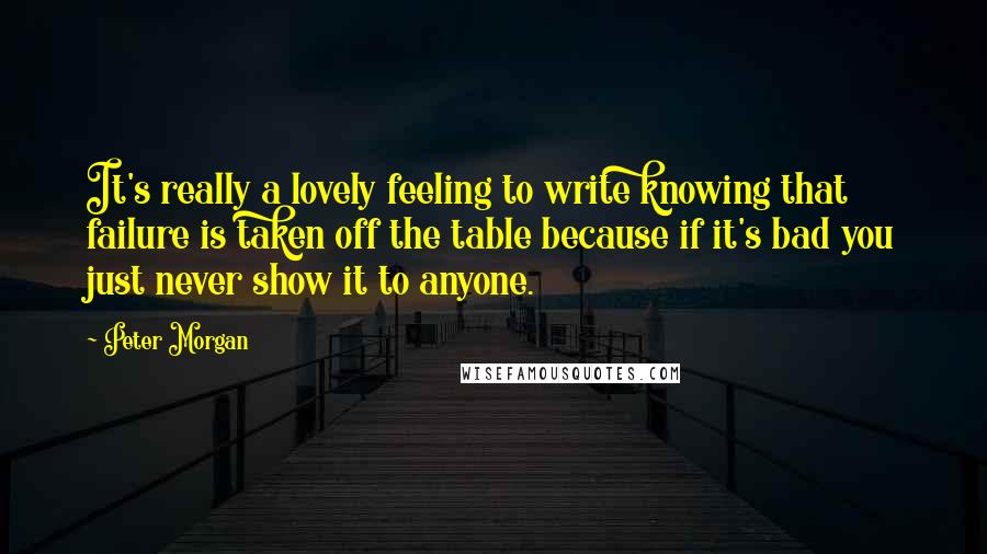 Peter Morgan Quotes: It's really a lovely feeling to write knowing that failure is taken off the table because if it's bad you just never show it to anyone.