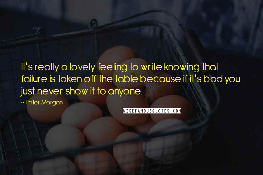 Peter Morgan Quotes: It's really a lovely feeling to write knowing that failure is taken off the table because if it's bad you just never show it to anyone.