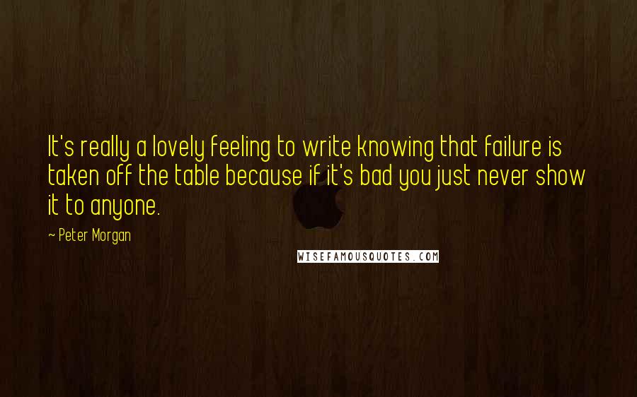 Peter Morgan Quotes: It's really a lovely feeling to write knowing that failure is taken off the table because if it's bad you just never show it to anyone.