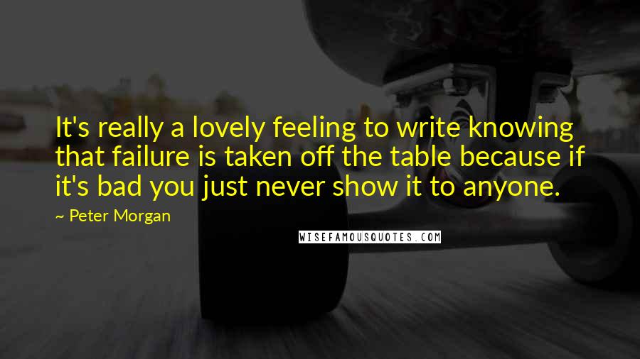 Peter Morgan Quotes: It's really a lovely feeling to write knowing that failure is taken off the table because if it's bad you just never show it to anyone.