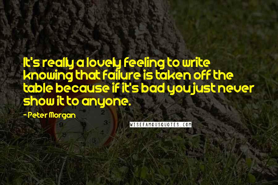 Peter Morgan Quotes: It's really a lovely feeling to write knowing that failure is taken off the table because if it's bad you just never show it to anyone.