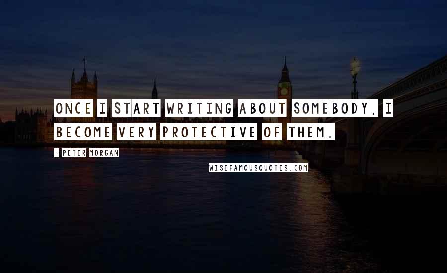 Peter Morgan Quotes: Once I start writing about somebody, I become very protective of them.