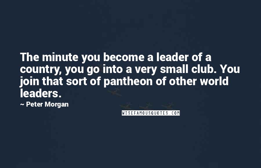 Peter Morgan Quotes: The minute you become a leader of a country, you go into a very small club. You join that sort of pantheon of other world leaders.